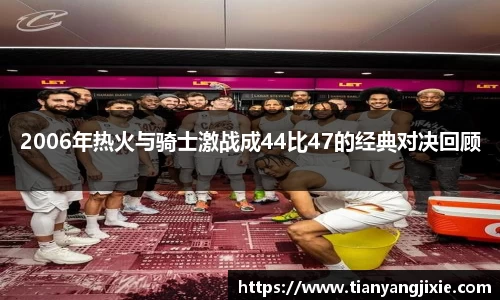 恒峰g222006年热火与骑士激战成44比47的经典对决回顾